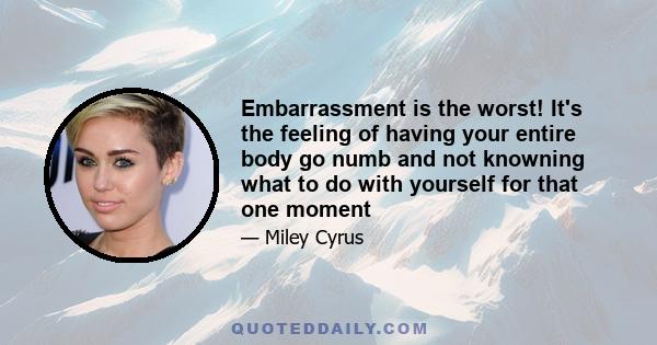 Embarrassment is the worst! It's the feeling of having your entire body go numb and not knowning what to do with yourself for that one moment