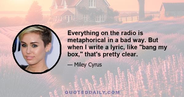 Everything on the radio is metaphorical in a bad way. But when I write a lyric, like bang my box, that's pretty clear.