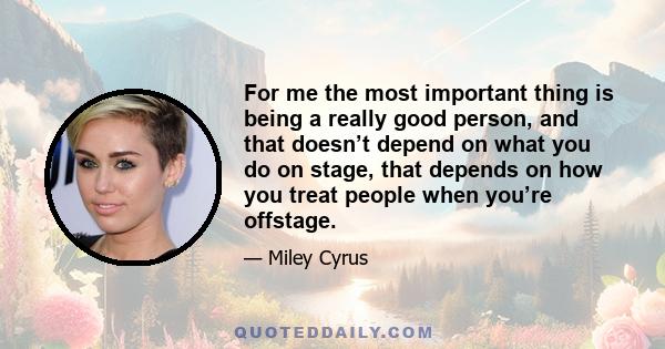 For me the most important thing is being a really good person, and that doesn’t depend on what you do on stage, that depends on how you treat people when you’re offstage.