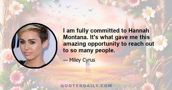 I am fully committed to 'Hannah Montana.' It's what gave me this amazing opportunity to reach out to so many people. I'm really excited about our new season. We are making great new episodes that I can't wait for our