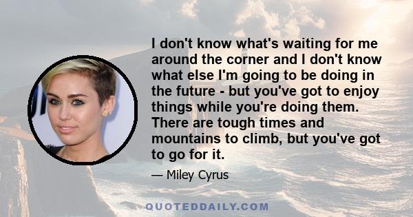 I don't know what's waiting for me around the corner and I don't know what else I'm going to be doing in the future - but you've got to enjoy things while you're doing them. There are tough times and mountains to climb, 