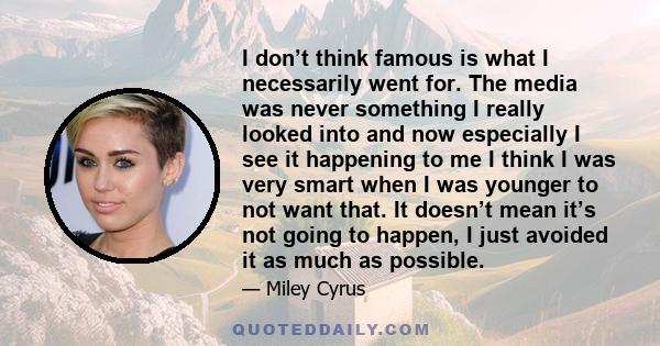 I don’t think famous is what I necessarily went for. The media was never something I really looked into and now especially I see it happening to me I think I was very smart when I was younger to not want that. It