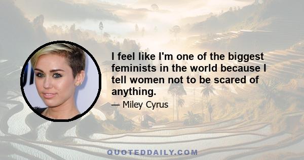 I feel like I'm one of the biggest feminists in the world because I tell women not to be scared of anything.