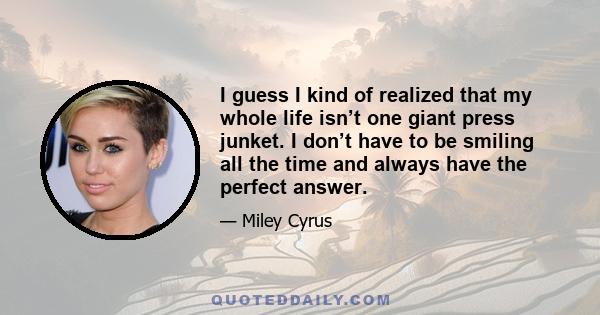 I guess I kind of realized that my whole life isn’t one giant press junket. I don’t have to be smiling all the time and always have the perfect answer.