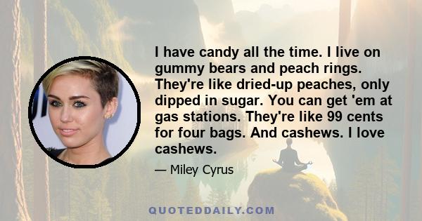 I have candy all the time. I live on gummy bears and peach rings. They're like dried-up peaches, only dipped in sugar. You can get 'em at gas stations. They're like 99 cents for four bags. And cashews. I love cashews.