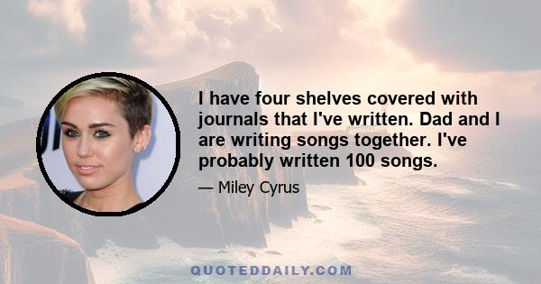 I have four shelves covered with journals that I've written. Dad and I are writing songs together. I've probably written 100 songs.