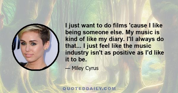 I just want to do films 'cause I like being someone else. My music is kind of like my diary. I'll always do that... I just feel like the music industry isn't as positive as I'd like it to be.