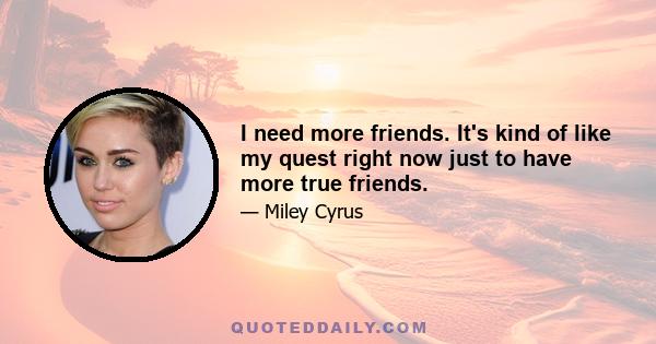 I need more friends. It's kind of like my quest right now just to have more true friends.