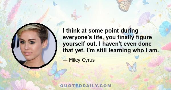 I think at some point during everyone's life, you finally figure yourself out. I haven't even done that yet. I'm still learning who I am.