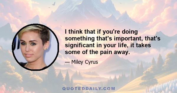 I think that if you're doing something that's important, that's significant in your life, it takes some of the pain away.