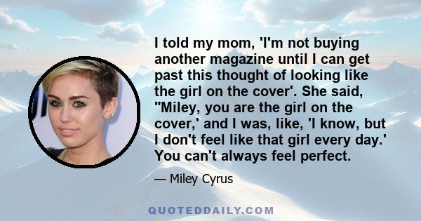 I told my mom, 'I'm not buying another magazine until I can get past this thought of looking like the girl on the cover'. She said, Miley, you are the girl on the cover,' and I was, like, 'I know, but I don't feel like