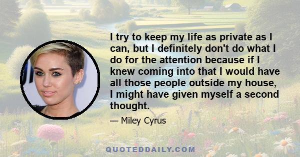 I try to keep my life as private as I can, but I definitely don't do what I do for the attention because if I knew coming into that I would have all those people outside my house, I might have given myself a second