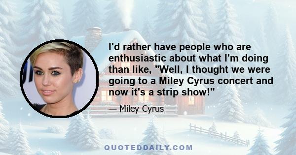 I'd rather have people who are enthusiastic about what I'm doing than like, Well, I thought we were going to a Miley Cyrus concert and now it's a strip show!