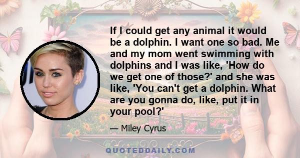 If I could get any animal it would be a dolphin. I want one so bad. Me and my mom went swimming with dolphins and I was like, 'How do we get one of those?' and she was like, 'You can't get a dolphin. What are you gonna