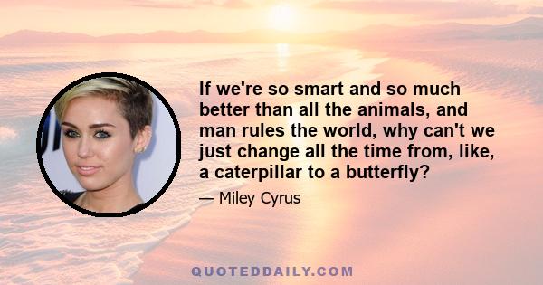 If we're so smart and so much better than all the animals, and man rules the world, why can't we just change all the time from, like, a caterpillar to a butterfly?