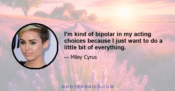 I'm kind of bipolar in my acting choices because I just want to do a little bit of everything.