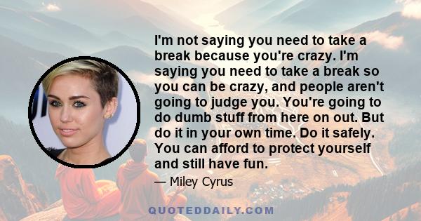 I'm not saying you need to take a break because you're crazy. I'm saying you need to take a break so you can be crazy, and people aren't going to judge you. You're going to do dumb stuff from here on out. But do it in