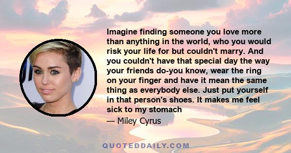 Imagine finding someone you love more than anything in the world, who you would risk your life for but couldn't marry. And you couldn't have that special day the way your friends do-you know, wear the ring on your