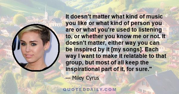 It doesn't matter what kind of music you like or what kind of person you are or what you're used to listening to, or whether you know me or not. It doesn't matter, either way you can be inspired by it [my songs]. Each