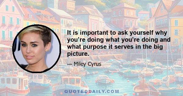 It is important to ask yourself why you’re doing what you’re doing and what purpose it serves in the big picture.