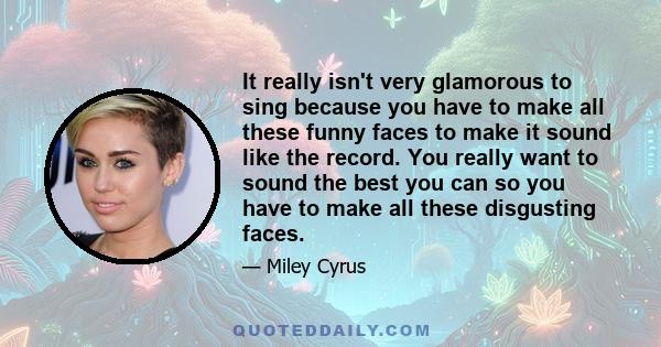 It really isn't very glamorous to sing because you have to make all these funny faces to make it sound like the record. You really want to sound the best you can so you have to make all these disgusting faces.