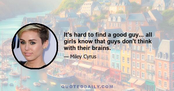 It's hard to find a good guy... all girls know that guys don't think with their brains.