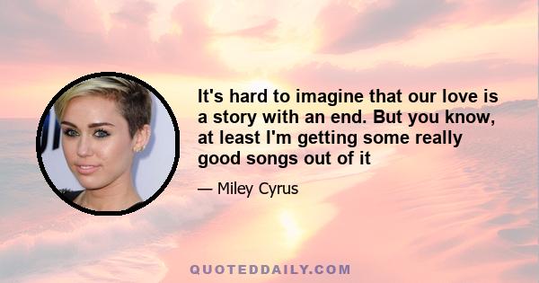 It's hard to imagine that our love is a story with an end. But you know, at least I'm getting some really good songs out of it