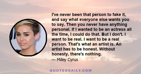 I've never been that person to fake it, and say what everyone else wants you to say. Then you never have anything personal. If I wanted to be an actress all the time, I could do that. But I don't. I want to be real. I