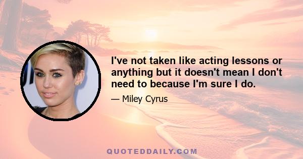 I've not taken like acting lessons or anything but it doesn't mean I don't need to because I'm sure I do.