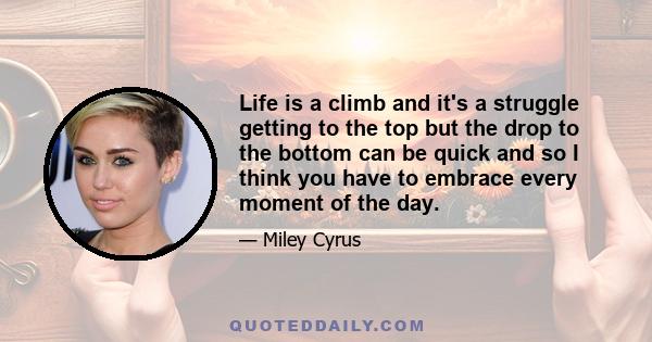 Life is a climb and it's a struggle getting to the top but the drop to the bottom can be quick and so I think you have to embrace every moment of the day.