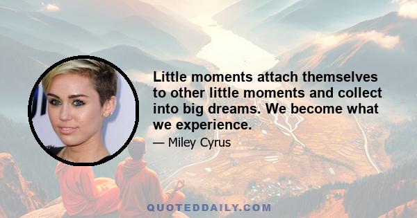 Little moments attach themselves to other little moments and collect into big dreams. We become what we experience.