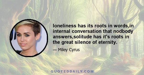 loneliness has its roots in words,in internal conversation that nodbody answers,solitude has it's roots in the great silence of eternity.