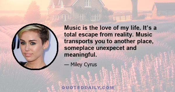 Music is the love of my life. It’s a total escape from reality. Music transports you to another place, someplace unexpecet and meaningful.