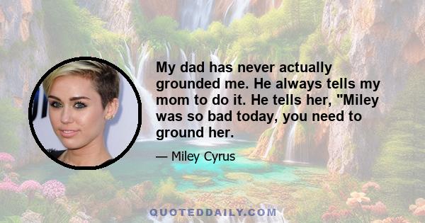 My dad has never actually grounded me. He always tells my mom to do it. He tells her, Miley was so bad today, you need to ground her.