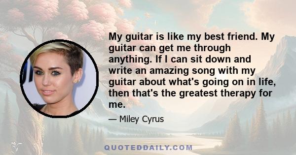 My guitar is like my best friend. My guitar can get me through anything. If I can sit down and write an amazing song with my guitar about what's going on in life, then that's the greatest therapy for me.