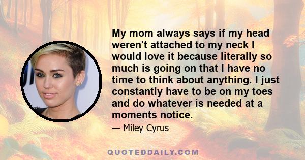 My mom always says if my head weren't attached to my neck I would love it because literally so much is going on that I have no time to think about anything. I just constantly have to be on my toes and do whatever is