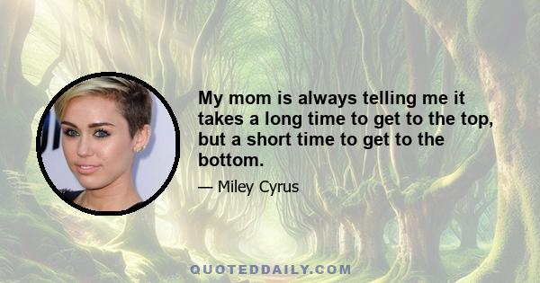 My mom is always telling me it takes a long time to get to the top, but a short time to get to the bottom.