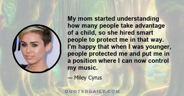 My mom started understanding how many people take advantage of a child, so she hired smart people to protect me in that way. I'm happy that when I was younger, people protected me and put me in a position where I can