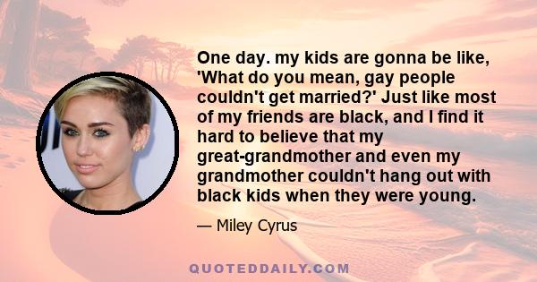 One day. my kids are gonna be like, 'What do you mean, gay people couldn't get married?' Just like most of my friends are black, and I find it hard to believe that my great-grandmother and even my grandmother couldn't