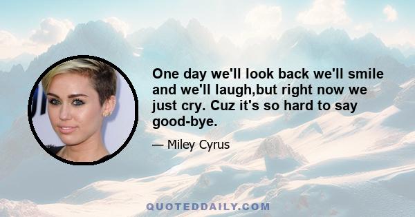 One day we'll look back we'll smile and we'll laugh,but right now we just cry. Cuz it's so hard to say good-bye.