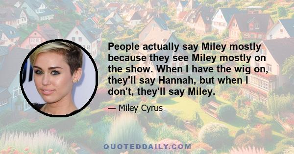 People actually say Miley mostly because they see Miley mostly on the show. When I have the wig on, they'll say Hannah, but when I don't, they'll say Miley.