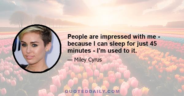 People are impressed with me - because I can sleep for just 45 minutes - I'm used to it.