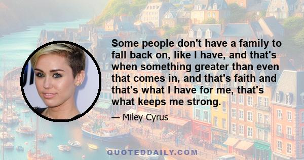 Some people don't have a family to fall back on, like I have, and that's when something greater than even that comes in, and that's faith and that's what I have for me, that's what keeps me strong.