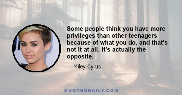 Some people think you have more privileges than other teenagers because of what you do, and that's not it at all. It's actually the opposite.