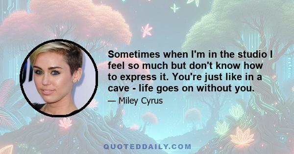 Sometimes when I'm in the studio I feel so much but don't know how to express it. You're just like in a cave - life goes on without you.