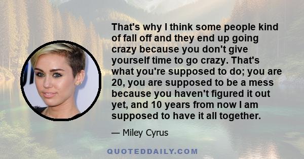 That's why I think some people kind of fall off and they end up going crazy because you don't give yourself time to go crazy. That's what you're supposed to do; you are 20, you are supposed to be a mess because you