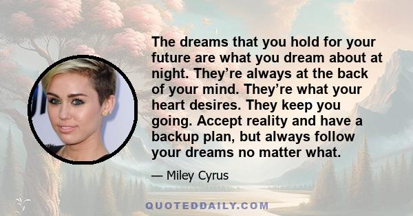 The dreams that you hold for your future are what you dream about at night. They’re always at the back of your mind. They’re what your heart desires. They keep you going. Accept reality and have a backup plan, but