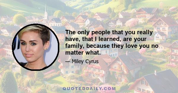 The only people that you really have, that I learned, are your family, because they love you no matter what.