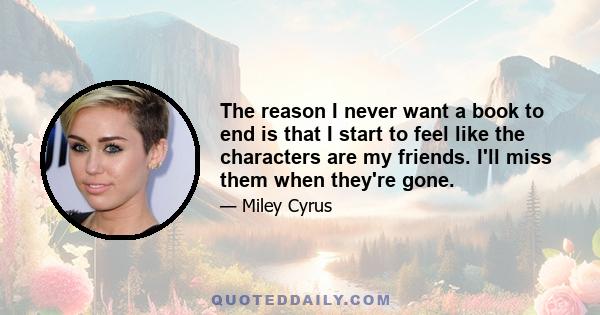 The reason I never want a book to end is that I start to feel like the characters are my friends. I'll miss them when they're gone.