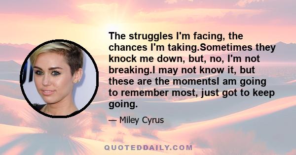 The struggles I'm facing, the chances I'm taking.Sometimes they knock me down, but, no, I'm not breaking.I may not know it, but these are the momentsI am going to remember most, just got to keep going.